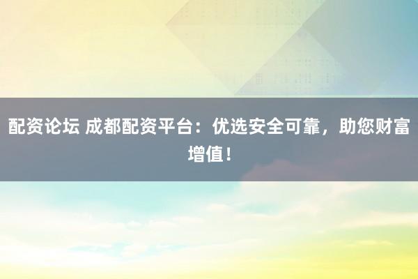 配资论坛 成都配资平台：优选安全可靠，助您财富增值！