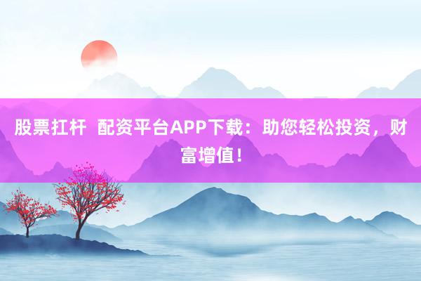 股票扛杆  配资平台APP下载：助您轻松投资，财富增值！