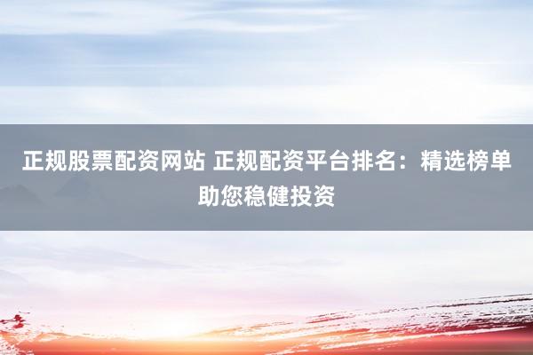 正规股票配资网站 正规配资平台排名：精选榜单助您稳健投资