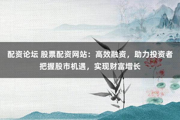 配资论坛 股票配资网站：高效融资，助力投资者把握股市机遇，实现财富增长