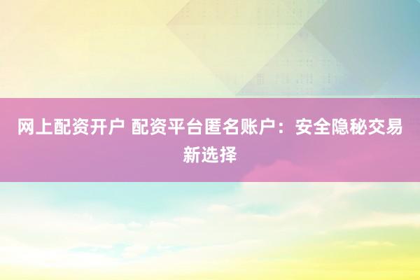 网上配资开户 配资平台匿名账户：安全隐秘交易新选择