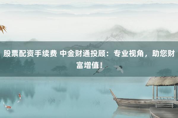 股票配资手续费 中金财通投顾：专业视角，助您财富增值！