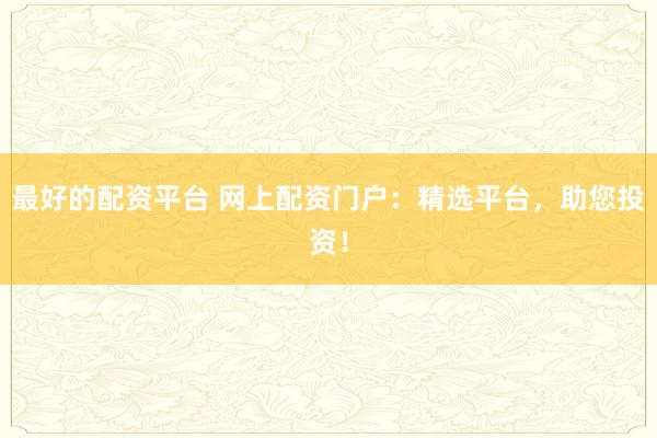 最好的配资平台 网上配资门户：精选平台，助您投资！