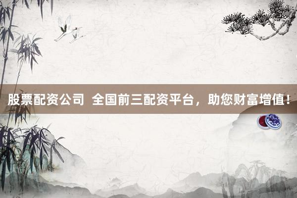 股票配资公司  全国前三配资平台，助您财富增值！
