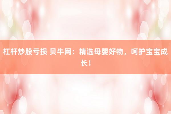 杠杆炒股亏损 贝牛网：精选母婴好物，呵护宝宝成长！