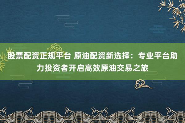 股票配资正规平台 原油配资新选择：专业平台助力投资者开启高效原油交易之旅