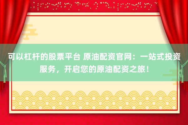 可以杠杆的股票平台 原油配资官网：一站式投资服务，开启您的原油配资之旅！