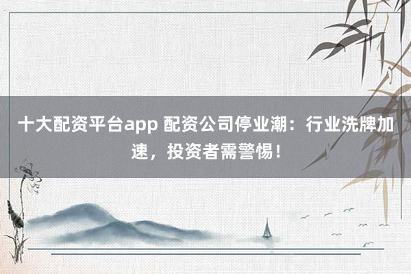十大配资平台app 配资公司停业潮：行业洗牌加速，投资者需警惕！