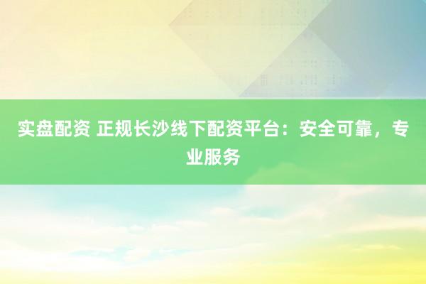 实盘配资 正规长沙线下配资平台：安全可靠，专业服务