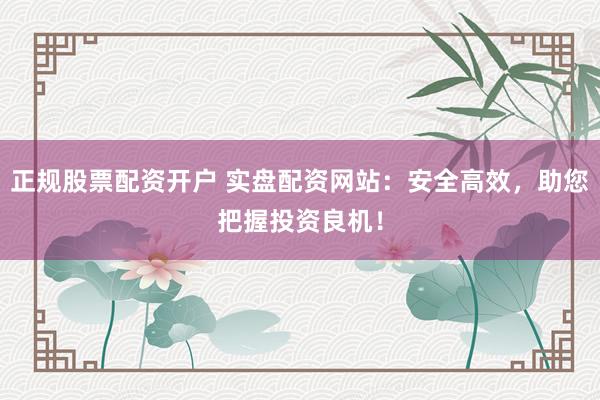 正规股票配资开户 实盘配资网站：安全高效，助您把握投资良机！