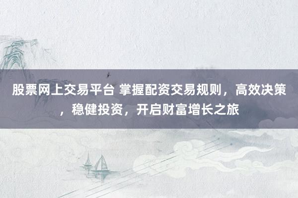 股票网上交易平台 掌握配资交易规则，高效决策，稳健投资，开启财富增长之旅