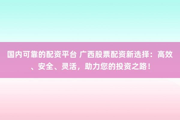 国内可靠的配资平台 广西股票配资新选择：高效、安全、灵活，助力您的投资之路！