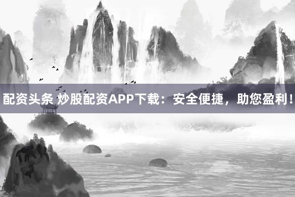 配资头条 炒股配资APP下载：安全便捷，助您盈利！