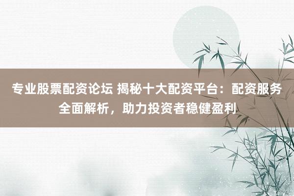专业股票配资论坛 揭秘十大配资平台：配资服务全面解析，助力投资者稳健盈利