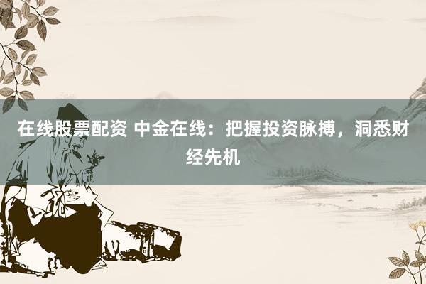 在线股票配资 中金在线：把握投资脉搏，洞悉财经先机