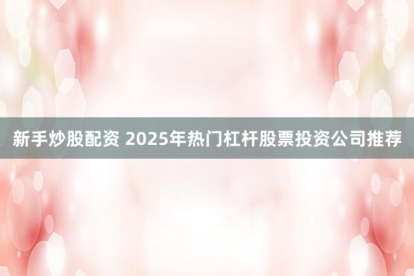 新手炒股配资 2025年热门杠杆股票投资公司推荐