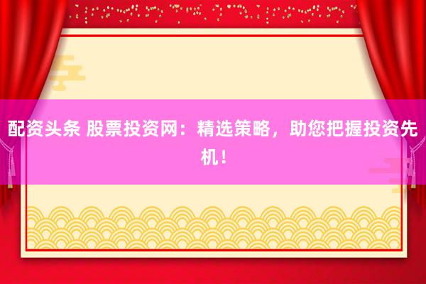 配资头条 股票投资网：精选策略，助您把握投资先机！