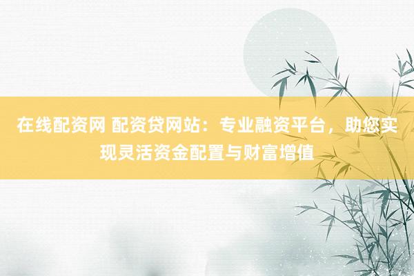 在线配资网 配资贷网站：专业融资平台，助您实现灵活资金配置与财富增值