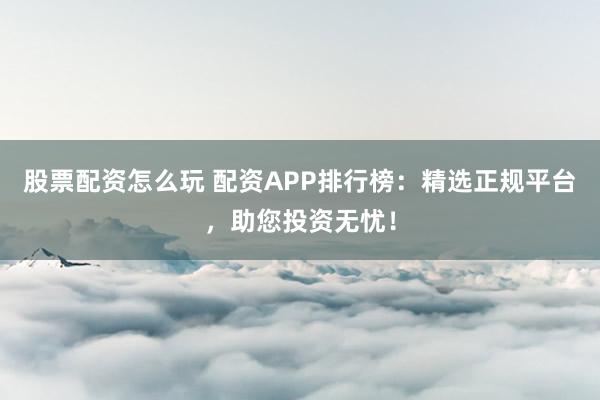 股票配资怎么玩 配资APP排行榜：精选正规平台，助您投资无忧！