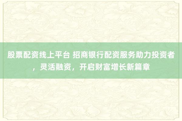 股票配资线上平台 招商银行配资服务助力投资者，灵活融资，开启财富增长新篇章