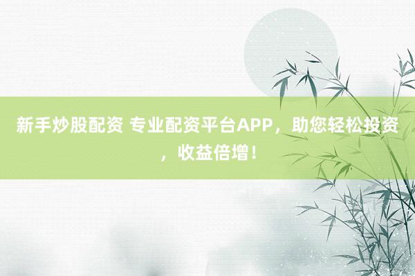 新手炒股配资 专业配资平台APP，助您轻松投资，收益倍增！