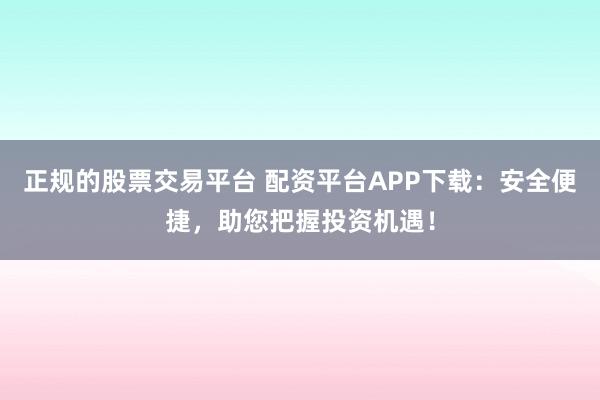 正规的股票交易平台 配资平台APP下载：安全便捷，助您把握投资机遇！