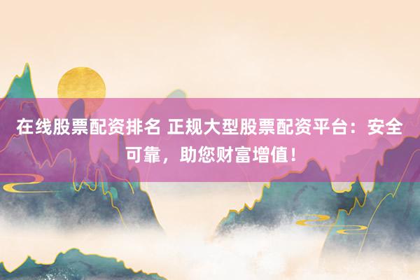 在线股票配资排名 正规大型股票配资平台：安全可靠，助您财富增值！