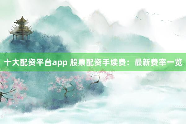 十大配资平台app 股票配资手续费：最新费率一览
