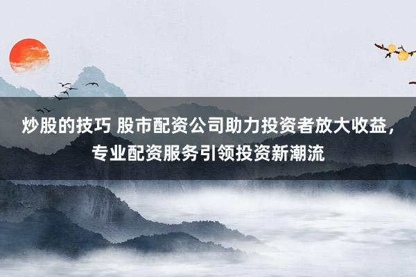 炒股的技巧 股市配资公司助力投资者放大收益，专业配资服务引领投资新潮流
