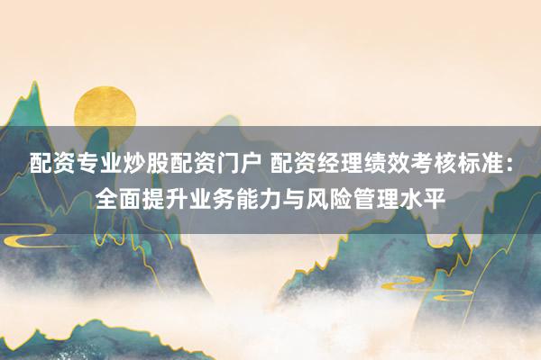 配资专业炒股配资门户 配资经理绩效考核标准：全面提升业务能力与风险管理水平