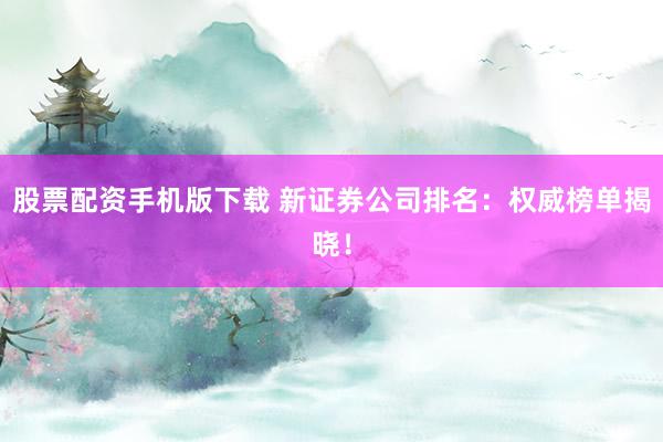 股票配资手机版下载 新证券公司排名：权威榜单揭晓！