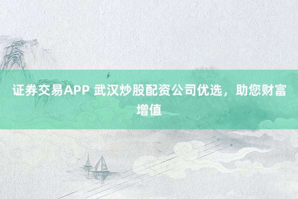证券交易APP 武汉炒股配资公司优选，助您财富增值
