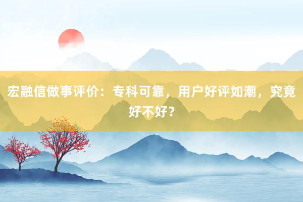 宏融信做事评价：专科可靠，用户好评如潮，究竟好不好？