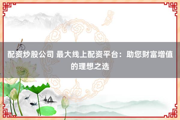 配资炒股公司 最大线上配资平台：助您财富增值的理想之选