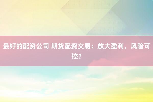 最好的配资公司 期货配资交易：放大盈利，风险可控？