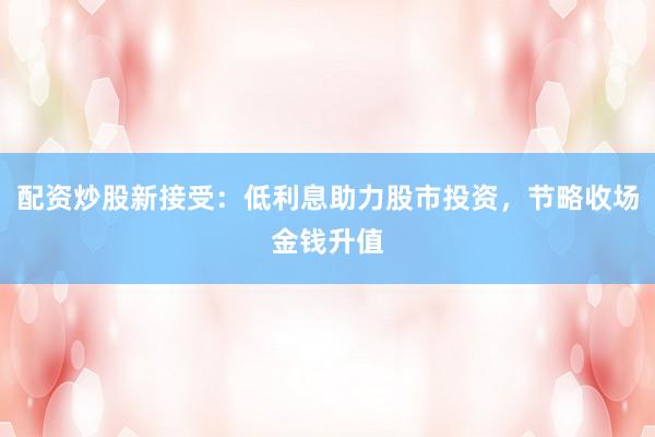 配资炒股新接受：低利息助力股市投资，节略收场金钱升值