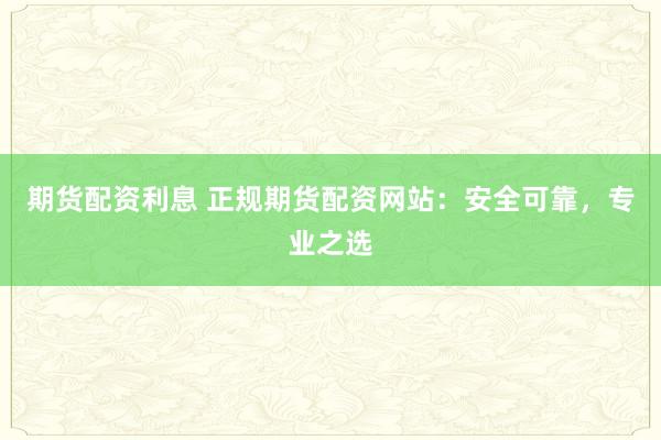 期货配资利息 正规期货配资网站：安全可靠，专业之选