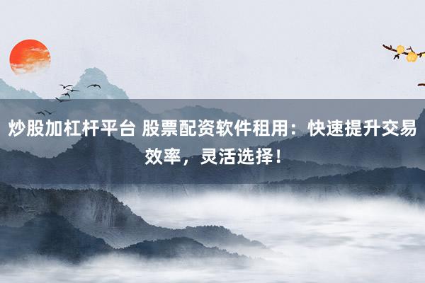 炒股加杠杆平台 股票配资软件租用：快速提升交易效率，灵活选择！