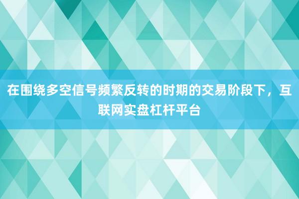 在围绕多空信号频繁反转的时期的交易阶段下，互联网实盘杠杆平台