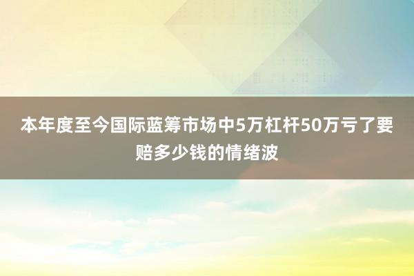 本年度至今国际蓝筹市场中5万杠杆50万亏了要赔多少钱的情绪波