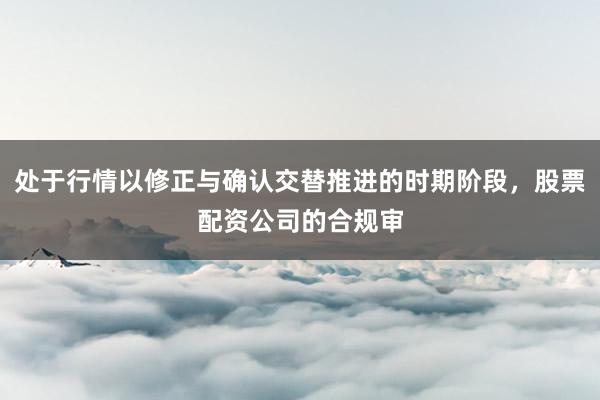 处于行情以修正与确认交替推进的时期阶段，股票配资公司的合规审