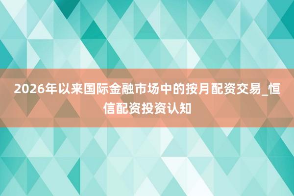 2026年以来国际金融市场中的按月配资交易_恒信配资投资认知