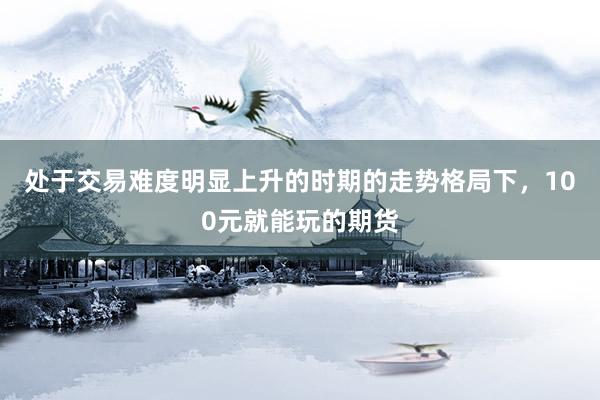 处于交易难度明显上升的时期的走势格局下，100元就能玩的期货