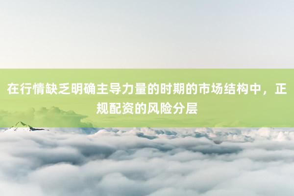 在行情缺乏明确主导力量的时期的市场结构中，正规配资的风险分层