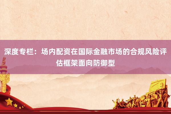 深度专栏：场内配资在国际金融市场的合规风险评估框架面向防御型