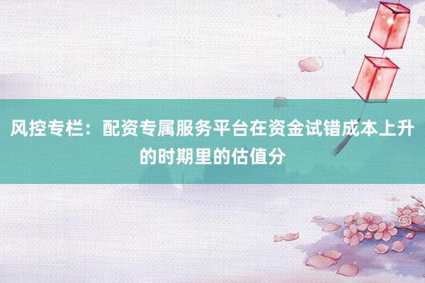 风控专栏：配资专属服务平台在资金试错成本上升的时期里的估值分