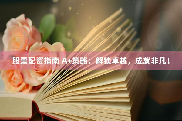 股票配资指南 A+策略：解锁卓越，成就非凡！
