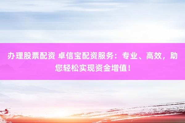 办理股票配资 卓信宝配资服务：专业、高效，助您轻松实现资金增值！