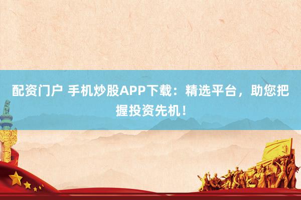 配资门户 手机炒股APP下载：精选平台，助您把握投资先机！
