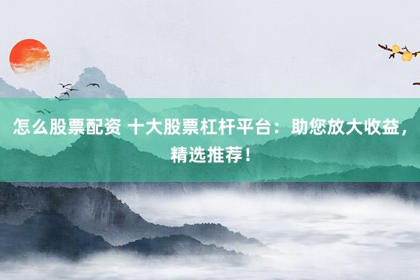 怎么股票配资 十大股票杠杆平台：助您放大收益，精选推荐！